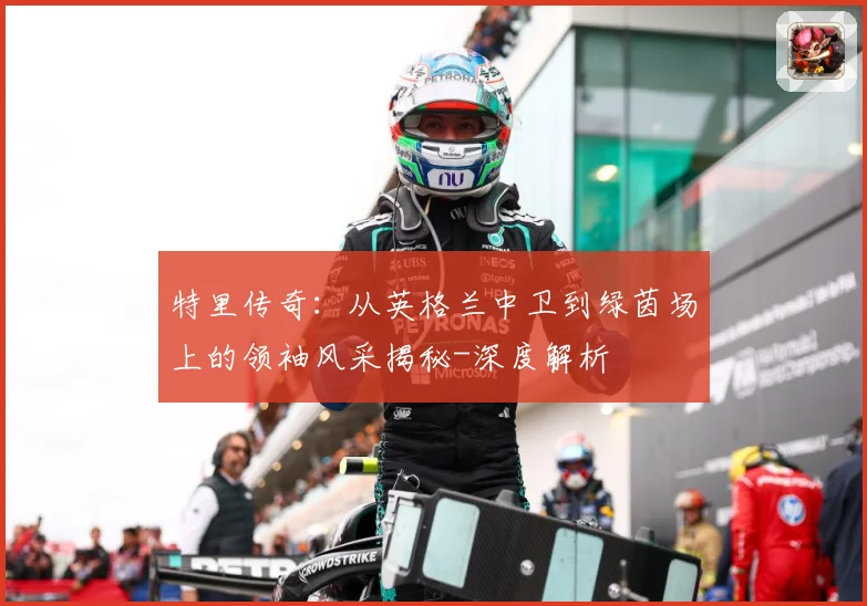 特里传奇：从英格兰中卫到绿茵场上的领袖风采揭秘-深度解析