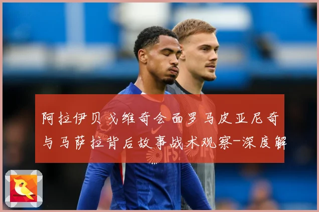 阿拉伊贝戈维奇会面罗马皮亚尼奇与马萨拉背后故事战术观察-深度解析