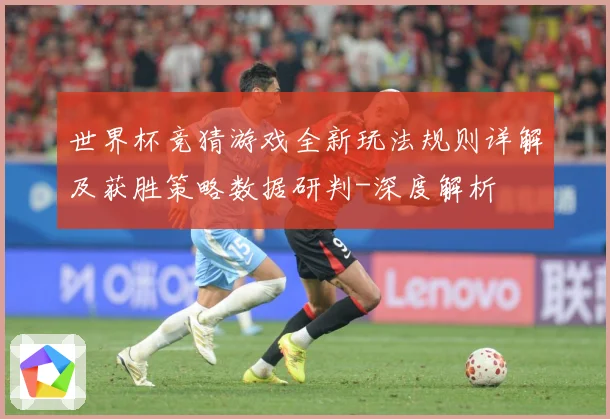 世界杯竞猜游戏全新玩法规则详解及获胜策略数据研判-深度解析