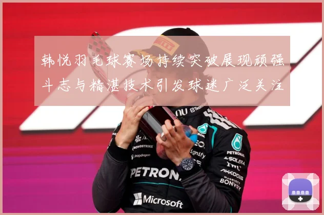 韩悦羽毛球赛场持续突破展现顽强斗志与精湛技术引发球迷广泛关注解析-深度解析
