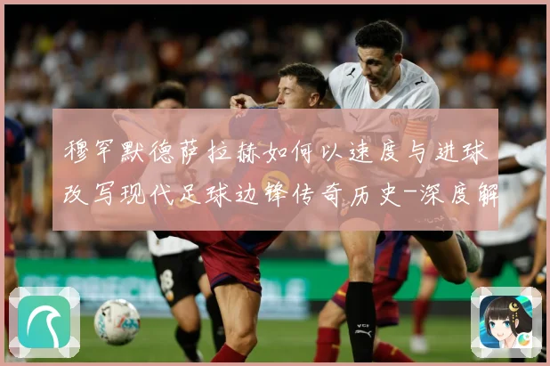 穆罕默德萨拉赫如何以速度与进球改写现代足球边锋传奇历史-深度解析