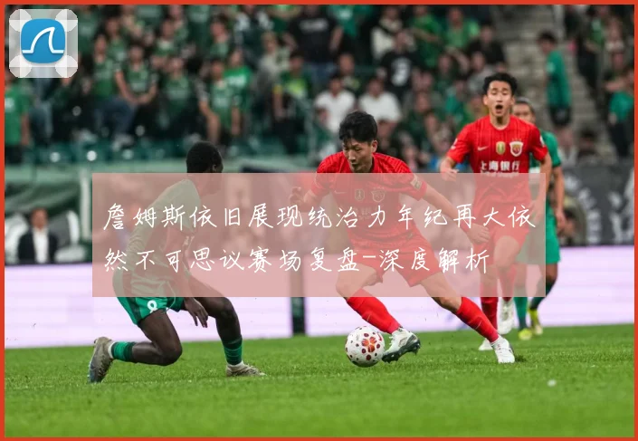 詹姆斯依旧展现统治力年纪再大依然不可思议赛场复盘-深度解析