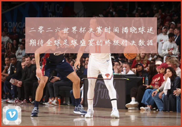 二零二六世界杯决赛时间揭晓球迷期待全球足球盛宴的终极对决数据研判-深度解析