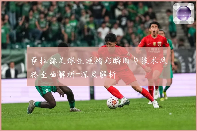 萨拉赫足球生涯精彩瞬间与技术风格全面解析-深度解析
