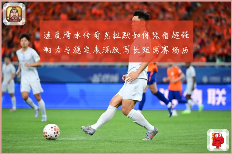 速度滑冰传奇克拉默如何凭借超强耐力与稳定表现改写长距离赛场历史-深度解析