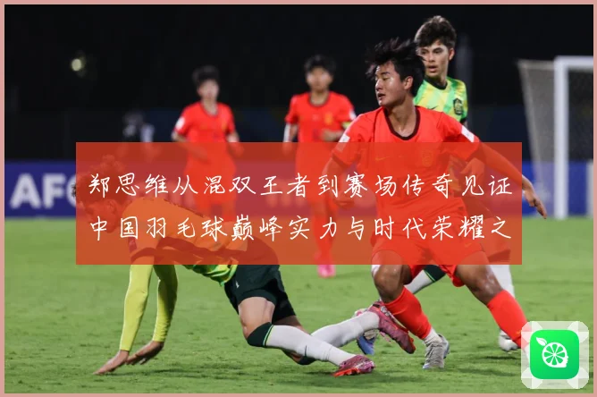 郑思维从混双王者到赛场传奇见证中国羽毛球巅峰实力与时代荣耀之路-深度解析