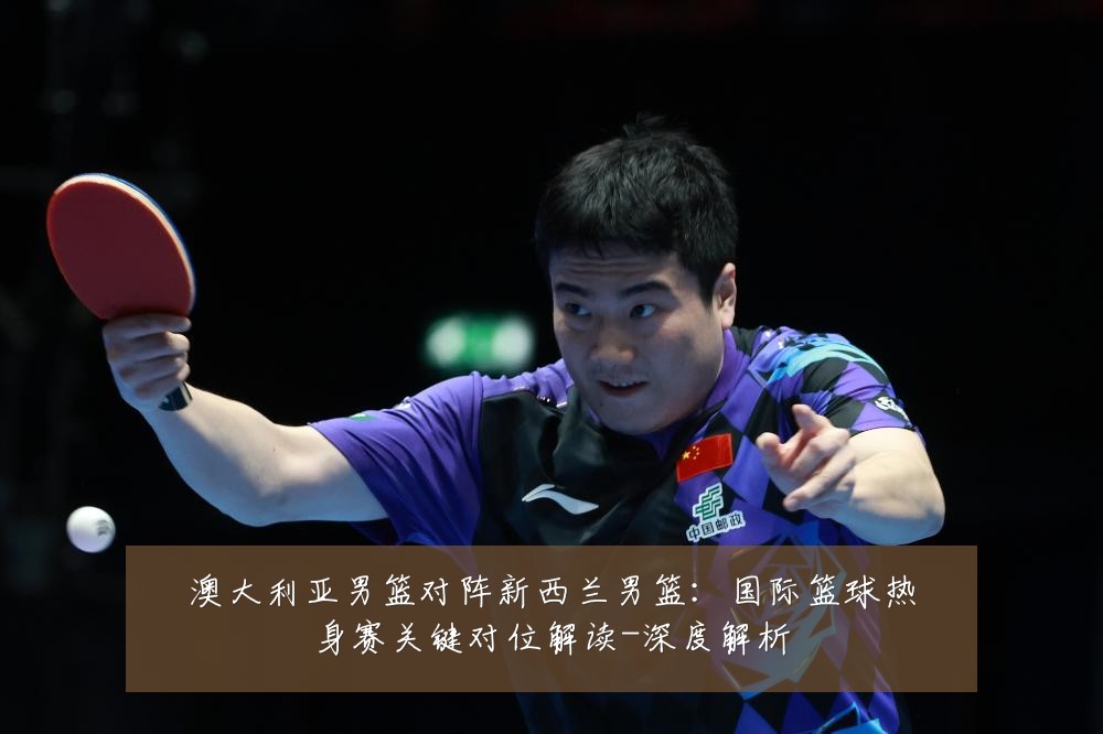澳大利亚男篮对阵新西兰男篮:国际篮球热身赛关键对位解读-深度解析